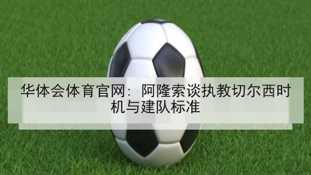 华体会体育官网: 阿隆索谈执教切尔西时机与建队标准
