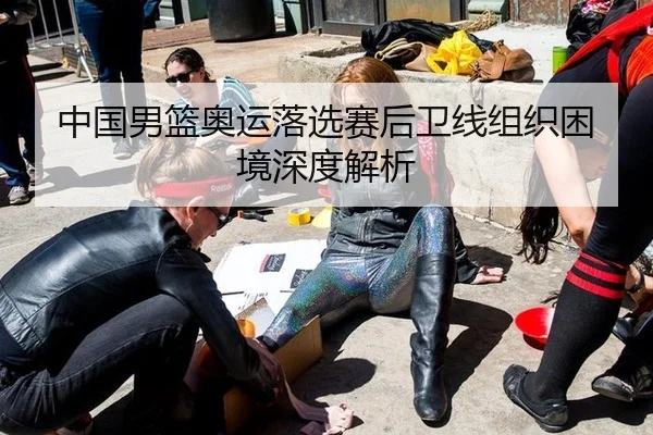 中国男篮奥运落选赛后卫线组织困境深度解析