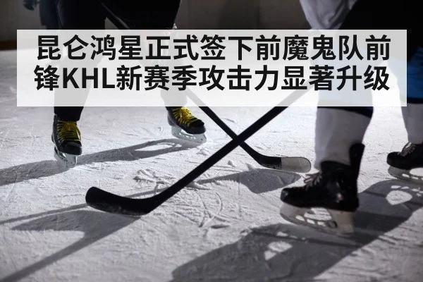 昆仑鸿星正式签下前魔鬼队前锋KHL新赛季攻击力显著升级
